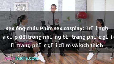 sex ông cháu Phim sex cosplay: Trải nghiệm tuyệt vời của cặp đôi trong những bộ trang phục gợi cảm và kích thích