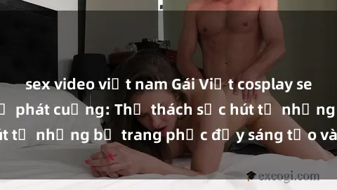 sex video việt nam Gái Việt cosplay sexy khiến fan hâm mộ phát cuồng: Thử thách sức hút từ những bộ trang phục đầy sáng tạo và quyến rũ!