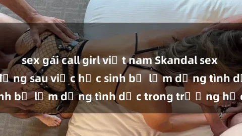 sex gái call girl việt nam Skandal sex giáo viên: Sự thật đằng sau việc học sinh bị lạm dụng tình dục trong trường học