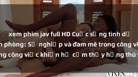 xem phim jav full HD Cuộc sống tình dục của nhân viên văn phòng: Sự nghiệp và đam mê trong công việc khiến họ cảm thấy hứng thú với tình dục?