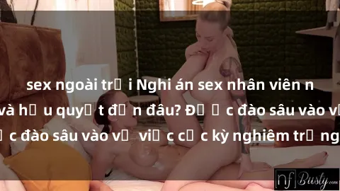 sex ngoài trời Nghi án sex nhân viên nhà hàng: Hậu quả và hậu quyết đến đâu? Được đào sâu vào vụ việc cực kỳ nghiêm trọng này.