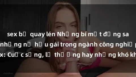 sex bị quay lén Những bí mật đằng sau cuộc sống của những nữ hầu gái trong ngành công nghiệp sex: Cuộc sống, lẽ thường hay những khó khăn mà họ phải đối mặt.
