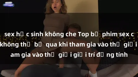 sex học sinh không che Top bộ phim sex châu âu nổi tiếng không thể bỏ qua khi tham gia vào thế giới giải trí đồng tính
