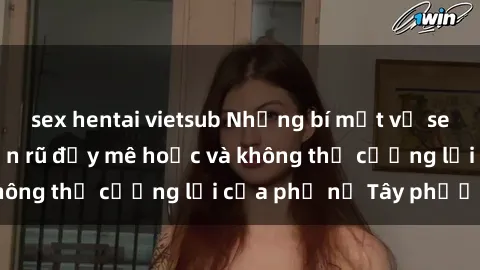 sex hentai vietsub Những bí mật về sex gái Tây: Sự quyến rũ đầy mê hoặc và không thể cưỡng lại của phụ nữ Tây phương