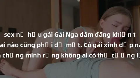 sex nữ hầu gái Gái Nga dâm đãng khiến tim bất cứ chàng trai nào cũng phải đỏ mặt. Cô gái xinh đẹp này đã chứng minh rằng không ai có thể cưỡng lại khi cô làm tình đắm say.