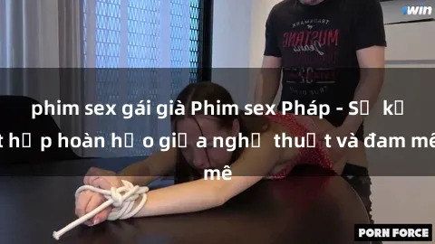 phim sex gái già Phim sex Pháp - Sự kết hợp hoàn hảo giữa nghệ thuật và đam mê