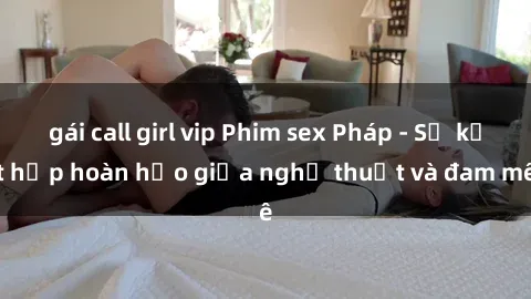 gái call girl vip Phim sex Pháp - Sự kết hợp hoàn hảo giữa nghệ thuật và đam mê