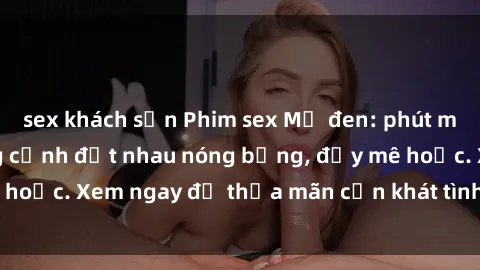 sex khách sạn Phim sex Mỹ đen: phút mãnh liệt với những cảnh địt nhau nóng bỏng, đầy mê hoặc. Xem ngay để thỏa mãn cơn khát tình dục của bạn!