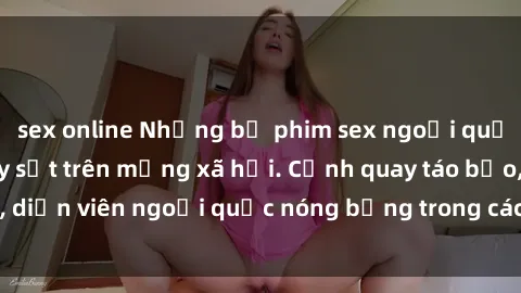 sex online Những bộ phim sex ngoại quốc nổi tiếng và gây sốt trên mạng xã hội. Cảnh quay táo bạo, diễn viên ngoại quốc nóng bỏng trong các tác phẩm đỉnh cao.