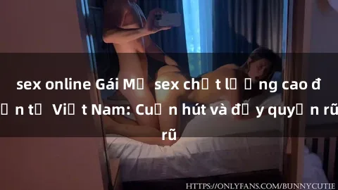 sex online Gái Mỹ sex chất lượng cao đến từ Việt Nam: Cuốn hút và đầy quyến rũ