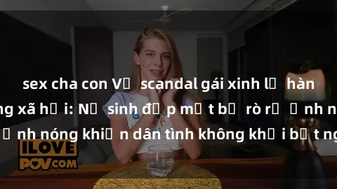 sex cha con Vụ scandal gái xinh lộ hàng gây sốt trên mạng xã hội: Nữ sinh đẹp mắt bị rò rỉ ảnh nóng khiến dân tình không khỏi bất ngờ và phẫn nộ!