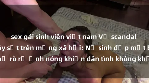 sex gái sinh viên việt nam Vụ scandal gái xinh lộ hàng gây sốt trên mạng xã hội: Nữ sinh đẹp mắt bị rò rỉ ảnh nóng khiến dân tình không khỏi bất ngờ và phẫn nộ!