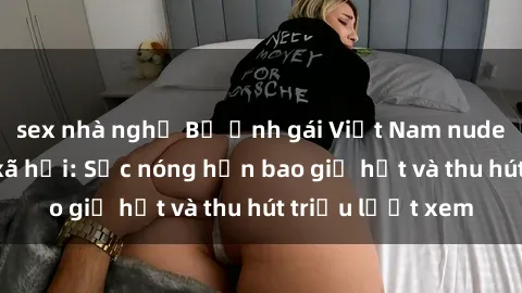 sex nhà nghỉ Bộ ảnh gái Việt Nam nude gây sốt mạng xã hội: Sắc nóng hơn bao giờ hết và thu hút triệu lượt xem