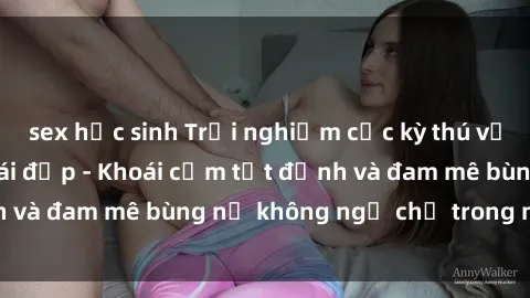 sex học sinh Trải nghiệm cực kỳ thú vị khi làm tình với gái đẹp - Khoái cảm tột đỉnh và đam mê bùng nổ không ngờ chỉ trong một đêm!