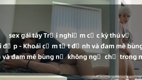 sex gái tây Trải nghiệm cực kỳ thú vị khi làm tình với gái đẹp - Khoái cảm tột đỉnh và đam mê bùng nổ không ngờ chỉ trong một đêm!