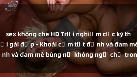 sex không che HD Trải nghiệm cực kỳ thú vị khi làm tình với gái đẹp - Khoái cảm tột đỉnh và đam mê bùng nổ không ngờ chỉ trong một đêm!