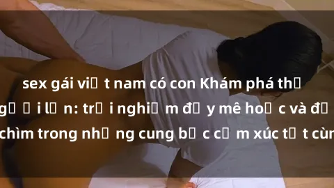 sex gái việt nam có con Khám phá thế giới mới với sex người lớn: trải nghiệm đầy mê hoặc và đắm chìm trong những cung bậc cảm xúc tột cùng, hứng khởi và cuốn hút.