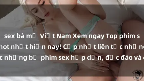 sex bà mẹ Việt Nam Xem ngay Top phim sex mới nhất đang hot nhất hiện nay! Cập nhật liên tục những bộ phim sex hấp dẫn, độc đáo và đầy kích thích.