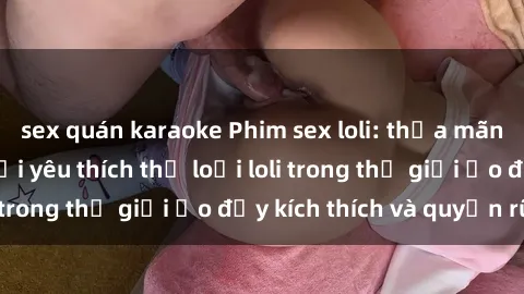 sex quán karaoke Phim sex loli: thỏa mãn đam mê của người yêu thích thể loại loli trong thế giới ảo đầy kích thích và quyến rũ.