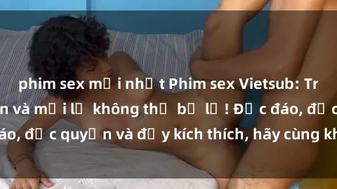 phim sex mới nhất Phim sex Vietsub: Trải nghiệm hấp dẫn và mới lạ không thể bỏ lỡ! Độc đáo, độc quyền và đầy kích thích, hãy cùng khám phá ngay!