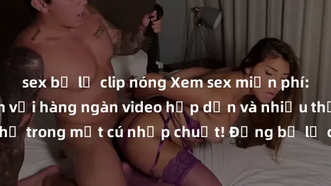 sex bị lộ clip nóng Xem sex miễn phí: Cùng trải nghiệm với hàng ngàn video hấp dẫn và nhiều thể loại đa dạng chỉ trong một cú nhấp chuột! Đừng bỏ lỡ cơ hội thưởng thức tuyệt vời này ngay hôm nay!