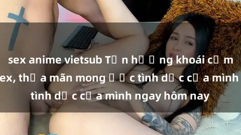 sex anime vietsub Tận hưởng khoái cảm với gái xinh sex, thỏa mãn mong ước tình dục của mình ngay hôm nay