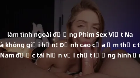 làm tình ngoài đường Phim Sex Việt Nam HD - Xem ngay và không giới hạn! Đỉnh cao của ẩm thực tình dục Việt Nam được tái hiện với chất lượng hình ảnh sắc nét. Hãy thưởng thức ngay!