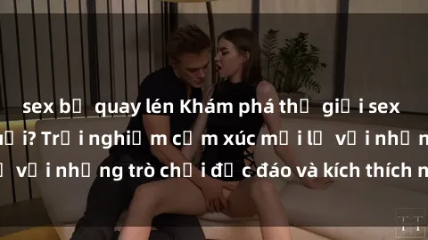 sex bị quay lén Khám phá thế giới sex trực tuyến: Hơn tuổi? Trải nghiệm cảm xúc mới lạ với những trò chơi độc đáo và kích thích người lớn