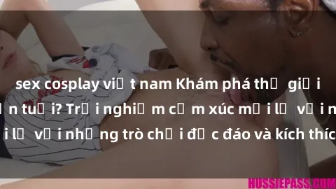 sex cosplay việt nam Khám phá thế giới sex trực tuyến: Hơn tuổi? Trải nghiệm cảm xúc mới lạ với những trò chơi độc đáo và kích thích người lớn