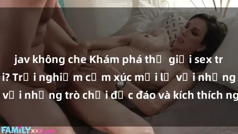 jav không che Khám phá thế giới sex trực tuyến: Hơn tuổi? Trải nghiệm cảm xúc mới lạ với những trò chơi độc đáo và kích thích người lớn