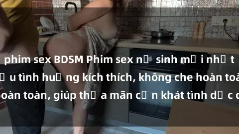 phim sex BDSM Phim sex nữ sinh mới nhất: Trải nghiệm nhiều tình huống kích thích, không che hoàn toàn, giúp thỏa mãn cơn khát tình dục của các bạn trẻ