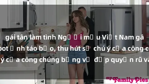 gái tân làm tình Người mẫu Việt Nam gây sốt với loạt shoot ảnh táo bạo, thu hút sự chú ý của công chúng bằng vẻ đẹp quyến rũ và gợi cảm.