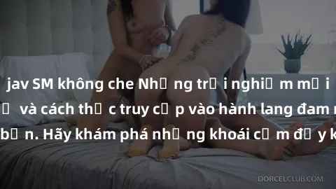 jav SM không che Những trải nghiệm mới lạ với sex tập thể và cách thức truy cập vào hành lang đam mê của bạn. Hãy khám phá những khoái cảm đầy kích thích với tập thể hấp dẫn!