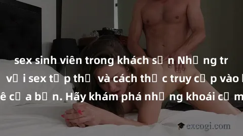 sex sinh viên trong khách sạn Những trải nghiệm mới lạ với sex tập thể và cách thức truy cập vào hành lang đam mê của bạn. Hãy khám phá những khoái cảm đầy kích thích với tập thể hấp dẫn!