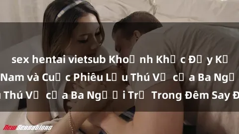 sex hentai vietsub Khoảnh Khắc Đầy Kịch Tính: Sex  Việt Nam và Cuộc Phiêu Lưu Thú Vị của Ba Người Trẻ Trong Đêm Say Đắm