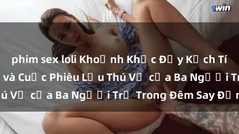 phim sex loli Khoảnh Khắc Đầy Kịch Tính: Sex  Việt Nam và Cuộc Phiêu Lưu Thú Vị của Ba Người Trẻ Trong Đêm Say Đắm