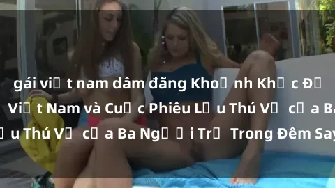 gái việt nam dâm đãng Khoảnh Khắc Đầy Kịch Tính: Sex  Việt Nam và Cuộc Phiêu Lưu Thú Vị của Ba Người Trẻ Trong Đêm Say Đắm