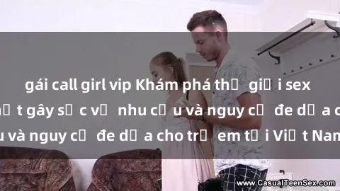 gái call girl vip Khám phá thế giới sex loli Việt Nam: Sự thật gây sốc về nhu cầu và nguy cơ đe dọa cho trẻ em tại Việt Nam