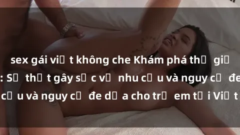sex gái việt không che Khám phá thế giới sex loli Việt Nam: Sự thật gây sốc về nhu cầu và nguy cơ đe dọa cho trẻ em tại Việt Nam