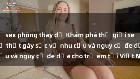 sex phòng thay đồ Khám phá thế giới sex loli Việt Nam: Sự thật gây sốc về nhu cầu và nguy cơ đe dọa cho trẻ em tại Việt Nam