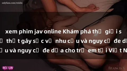 xem phim jav online Khám phá thế giới sex loli Việt Nam: Sự thật gây sốc về nhu cầu và nguy cơ đe dọa cho trẻ em tại Việt Nam