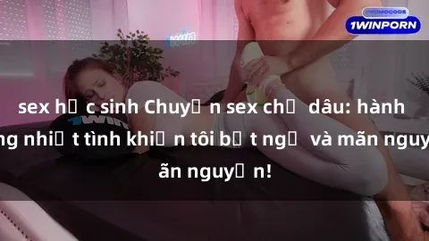sex học sinh Chuyện sex chị dâu: hành động nhiệt tình khiến tôi bất ngờ và mãn nguyện!