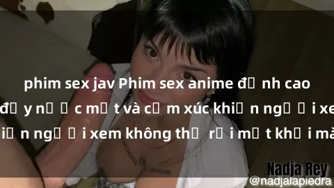 phim sex jav Phim sex anime đỉnh cao: Những tác phẩm đầy nước mắt và cảm xúc khiến người xem không thể rời mắt khỏi màn hình